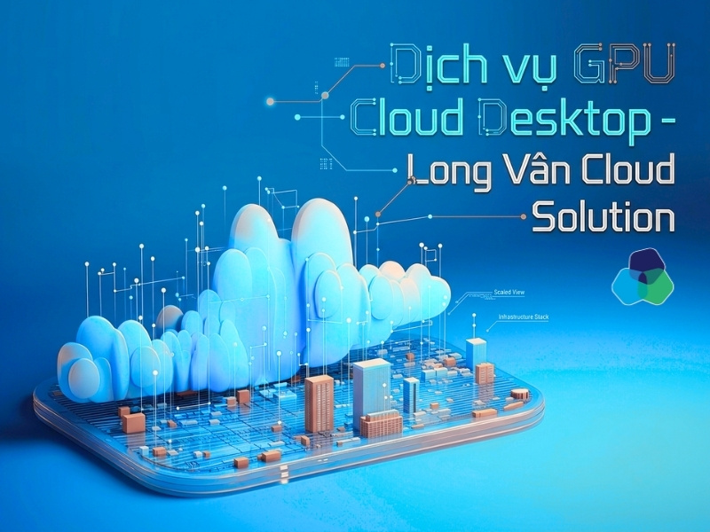 Dịch vụ GPU Cloud Desktop của Long Vân đáp ứng nhu cầu xử lý hiệu năng cao trên nền tảng hạ tầng đám mây ổn định